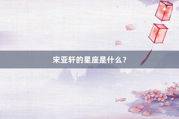 宋亚轩的星座是什么？